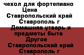 чехол для фортепиано › Цена ­ 2 000 - Ставропольский край, Ставрополь г. Домашняя утварь и предметы быта » Другое   . Ставропольский край,Ставрополь г.